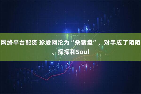 网络平台配资 珍爱网沦为“杀猪盘”，对手成了陌陌、探探和Soul