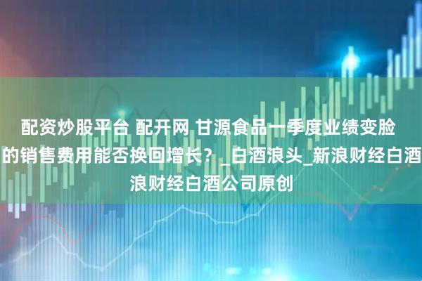 配资炒股平台 配开网 甘源食品一季度业绩变脸 大量增加的销售费用能否换回增长？_白酒浪头_新浪财经白酒公司原创