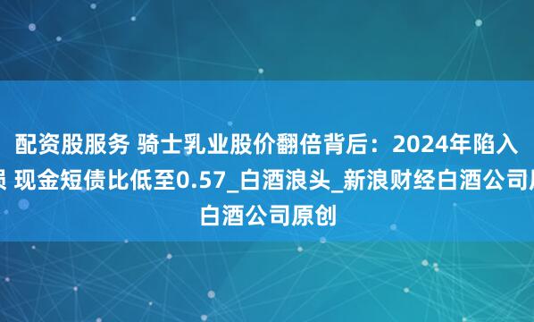 配资股服务 骑士乳业股价翻倍背后：2024年陷入亏损 现金短债比低至0.57_白酒浪头_新浪财经白酒公司原创