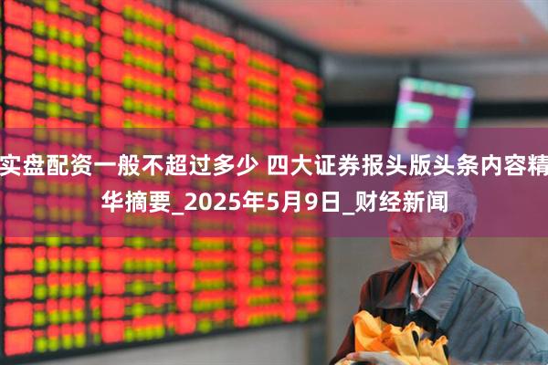 实盘配资一般不超过多少 四大证券报头版头条内容精华摘要_2025年5月9日_财经新闻