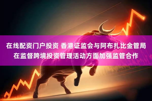 在线配资门户投资 香港证监会与阿布扎比金管局在监督跨境投资管理活动方面加强监管合作