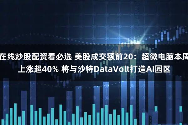 在线炒股配资看必选 美股成交额前20：超微电脑本周上涨超40% 将与沙特DataVolt打造AI园区