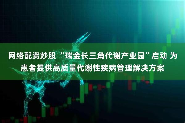 网络配资炒股 “瑞金长三角代谢产业园”启动 为患者提供高质量代谢性疾病管理解决方案
