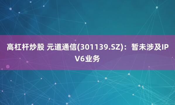 高杠杆炒股 元道通信(301139.SZ)：暂未涉及IPV6业务