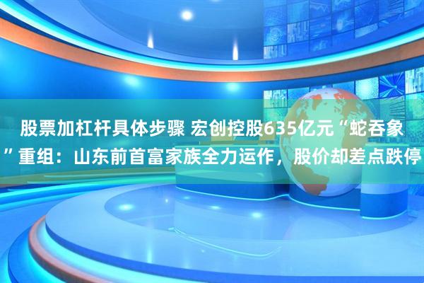 股票加杠杆具体步骤 宏创控股635亿元“蛇吞象”重组：山东前首富家族全力运作，股价却差点跌停