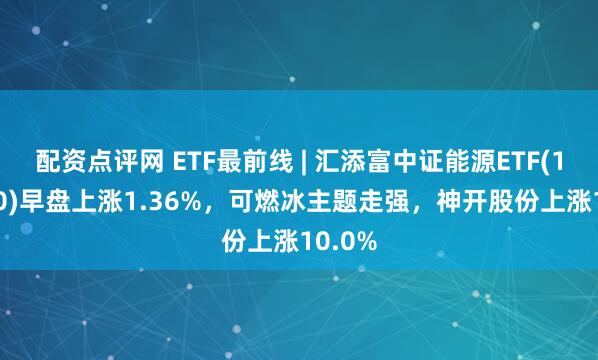 配资点评网 ETF最前线 | 汇添富中证能源ETF(159930)早盘上涨1.36%，可燃冰主题走强，神开股份上涨10.0%