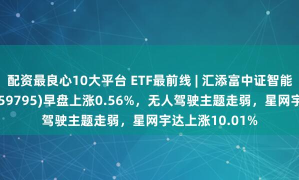 配资最良心10大平台 ETF最前线 | 汇添富中证智能汽车主题ETF(159795)早盘上涨0.56%，无人驾驶主题走弱，星网宇达上涨10.01%