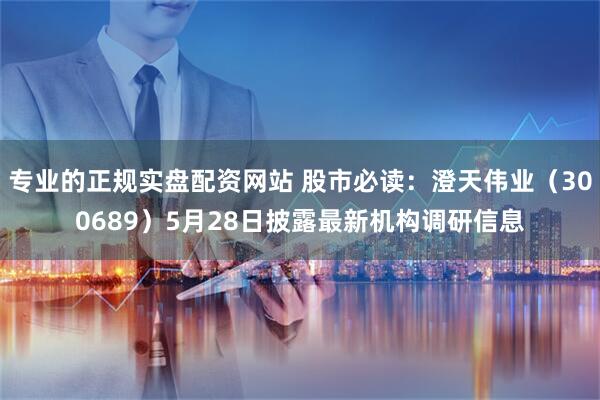 专业的正规实盘配资网站 股市必读：澄天伟业（300689）5月28日披露最新机构调研信息