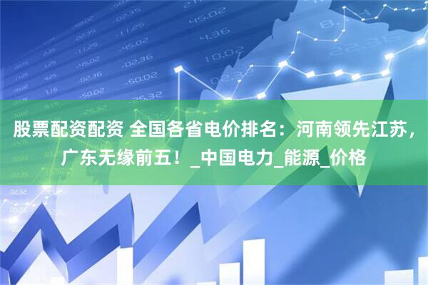 股票配资配资 全国各省电价排名：河南领先江苏，广东无缘前五！_中国电力_能源_价格