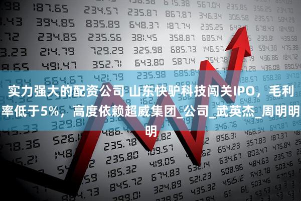 实力强大的配资公司 山东快驴科技闯关IPO,毛利率低于5%,高度依赖超威集团_公司_武英杰_周明明