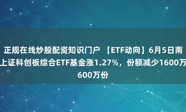 正规在线炒股配资知识门户 【ETF动向】6月5日南方上证科创板综合ETF基金涨1.27%，份额减少1600万份