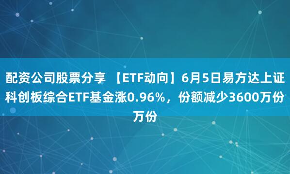 配资公司股票分享 【ETF动向】6月5日易方达上证科创板综合ETF基金涨0.96%,份额减少3600万份