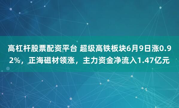 高杠杆股票配资平台 超级高铁板块6月9日涨0.92%,正海磁材领涨,主力资金净流入1.47亿元
