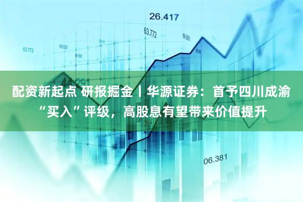 配资新起点 研报掘金丨华源证券:首予四川成渝“买入”评级,高股息有望带来价值提升