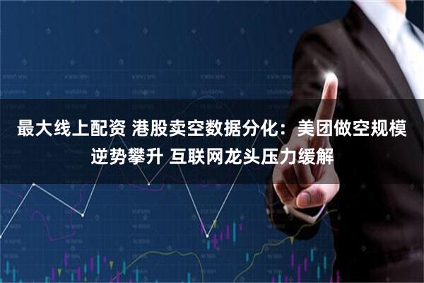 最大线上配资 港股卖空数据分化：美团做空规模逆势攀升 互联网龙头压力缓解