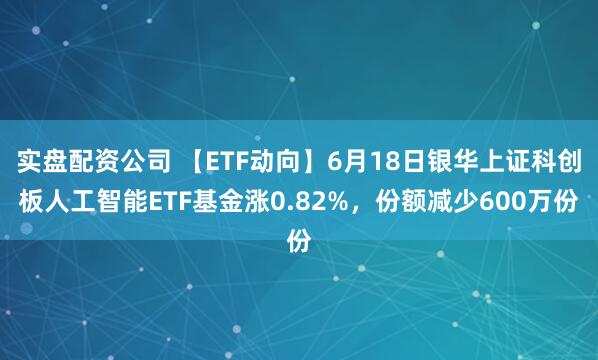 实盘配资公司 【ETF动向】6月18日银华上证科创板人工智能ETF基金涨0.82%,份额减少600万份