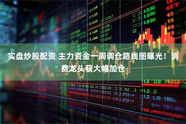 实盘炒股配资 主力资金一周调仓路线图曝光!消费龙头获大幅加仓