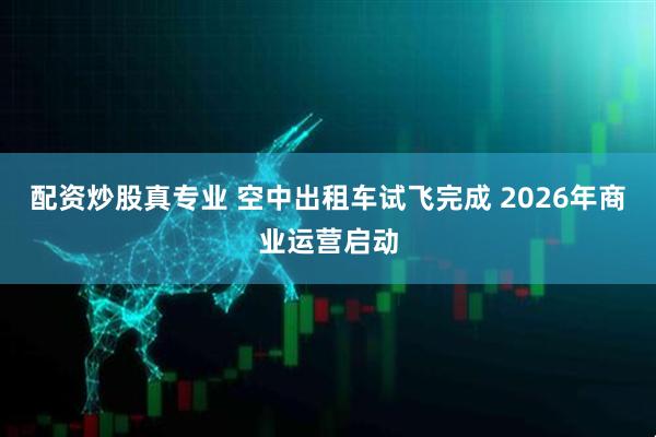 配资炒股真专业 空中出租车试飞完成 2026年商业运营启动