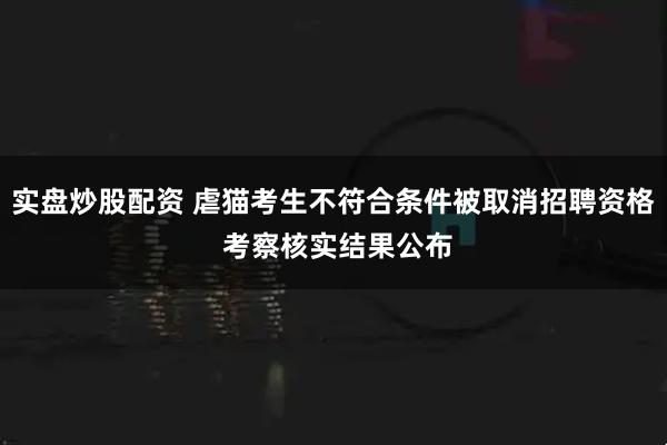 实盘炒股配资 虐猫考生不符合条件被取消招聘资格 考察核实结果公布