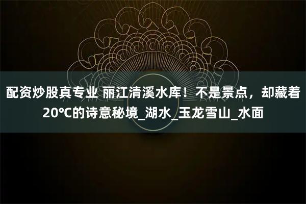 配资炒股真专业 丽江清溪水库！不是景点，却藏着20℃的诗意秘境_湖水_玉龙雪山_水面