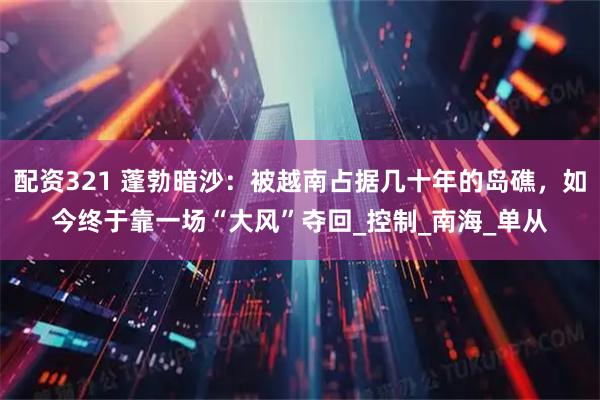 配资321 蓬勃暗沙：被越南占据几十年的岛礁，如今终于靠一场“大风”夺回_控制_南海_单从