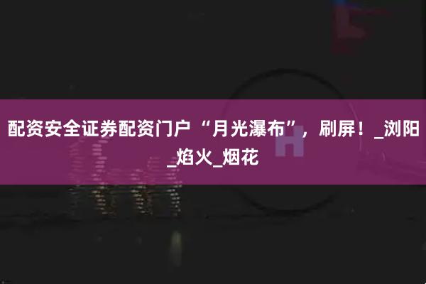 配资安全证券配资门户 “月光瀑布”，刷屏！_浏阳_焰火_烟花