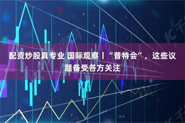 配资炒股真专业 国际观察丨“普特会”，这些议题备受各方关注